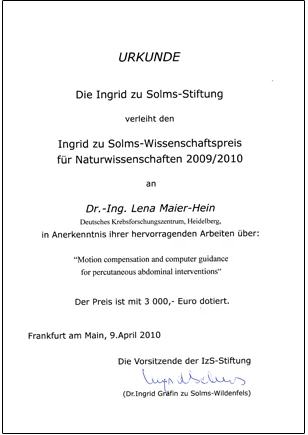 Certificate awarded by the Ingrid zu Solms Foundation to Dr.-Ing. Lena Maier-Hein for winning the Ingrid zu Solms Science Prize for Natural Sciences 2009/2010. The award recognizes her outstanding work on motion compensation and computer guidance for percutaneous abdominal interventions. Prize amount: 3,000 euros.
